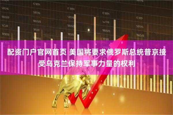 配资门户官网首页 美国将要求俄罗斯总统普京接受乌克兰保持军事力量的权利