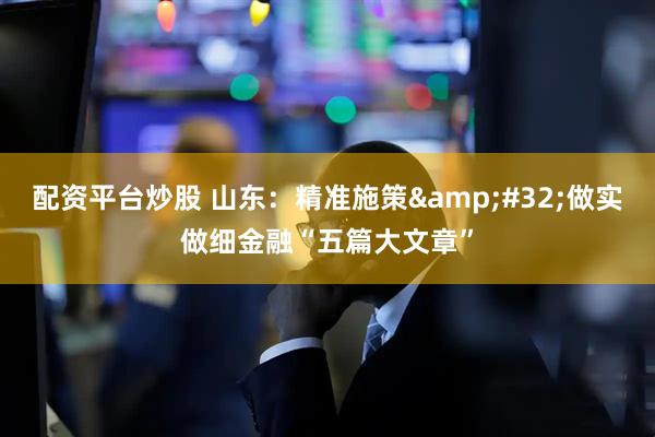 配资平台炒股 山东：精准施策&#32;做实做细金融“五篇大文章”