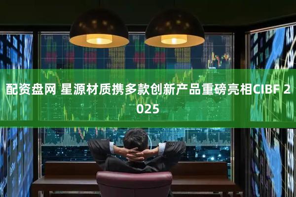 配资盘网 星源材质携多款创新产品重磅亮相CIBF 2025