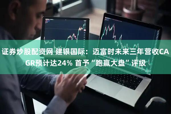 证券炒股配资网 建银国际：迈富时未来三年营收CAGR预计达24% 首予“跑赢大盘”评级