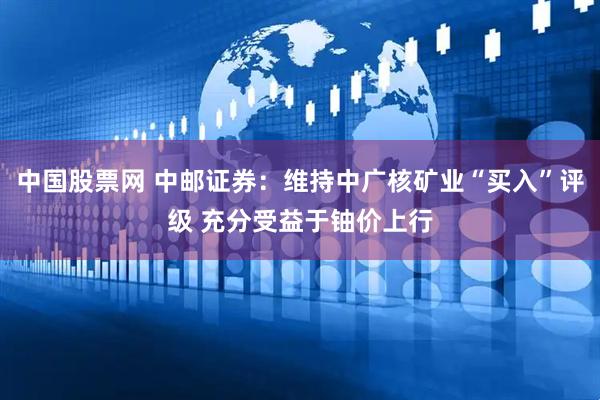 中国股票网 中邮证券：维持中广核矿业“买入”评级 充分受益于铀价上行