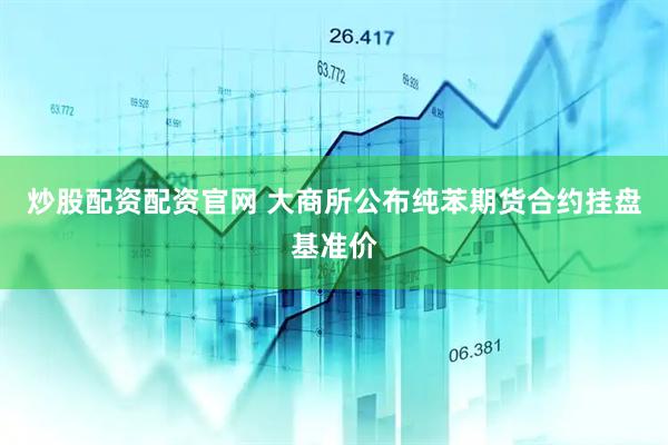 炒股配资配资官网 大商所公布纯苯期货合约挂盘基准价