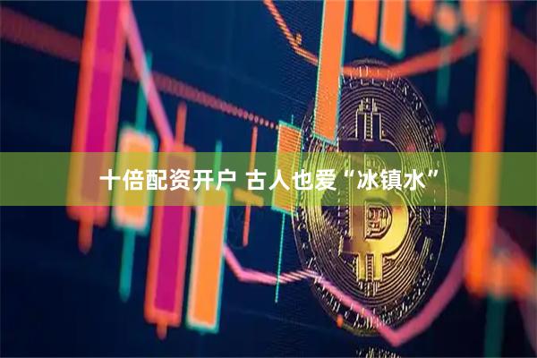 十倍配资开户 古人也爱“冰镇水”