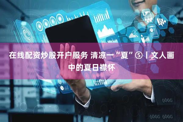 在线配资炒股开户服务 清凉一“夏”⑤丨文人画中的夏日襟怀