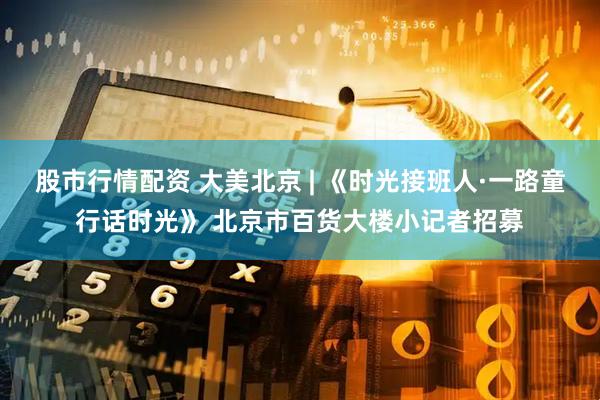 股市行情配资 大美北京 | 《时光接班人·一路童行话时光》 北京市百货大楼小记者招募