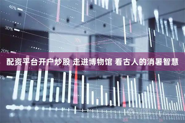 配资平台开户炒股 走进博物馆 看古人的消暑智慧