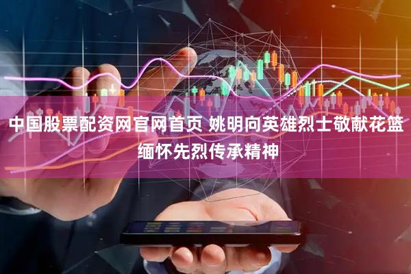 中国股票配资网官网首页 姚明向英雄烈士敬献花篮 缅怀先烈传承精神