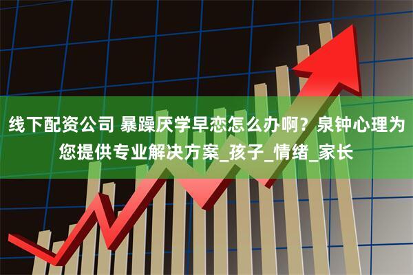 线下配资公司 暴躁厌学早恋怎么办啊？泉钟心理为您提供专业解决方案_孩子_情绪_家长