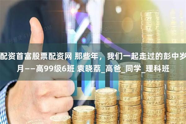 配资首富股票配资网 那些年，我们一起走过的彭中岁月——高99级6班 袁晓荔_高爸_同学_理科班