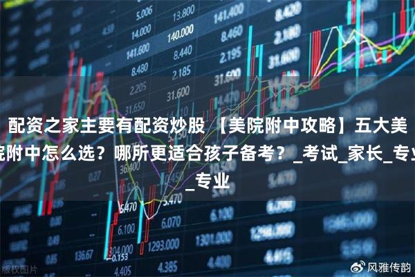 配资之家主要有配资炒股 【美院附中攻略】五大美院附中怎么选?哪所更适合孩子备考?_考试_家长_专业