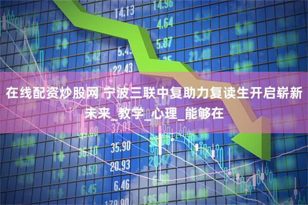在线配资炒股网 宁波三联中复助力复读生开启崭新未来_教学_心理_能够在