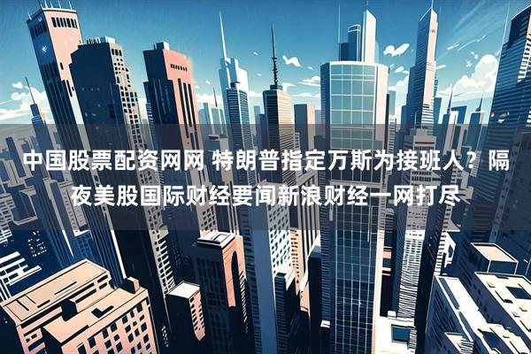 中国股票配资网网 特朗普指定万斯为接班人？隔夜美股国际财经要闻新浪财经一网打尽