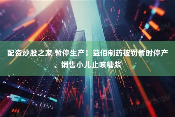 配资炒股之家 暂停生产！益佰制药被罚暂时停产、销售小儿止咳糖浆