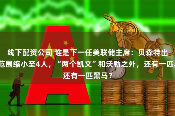 线下配资公司 谁是下一任美联储主席:贝森特出局,范围缩小至4人,“两个凯文”和沃勒之外,还有一匹黑马?