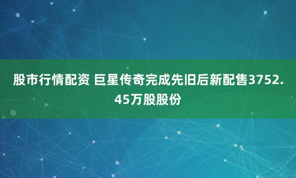 股市行情配资 巨星传奇完成先旧后新配售3752.45万股股份