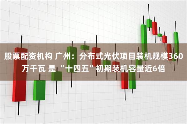 股票配资机构 广州：分布式光伏项目装机规模360万千瓦 是 “十四五”初期装机容量近6倍