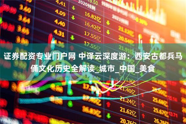 证券配资专业门户网 中译云深度游：西安古都兵马俑文化历史全解读_城市_中国_美食
