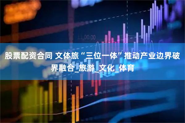 股票配资合同 文体旅“三位一体”推动产业边界破界融合_旅游_文化_体育