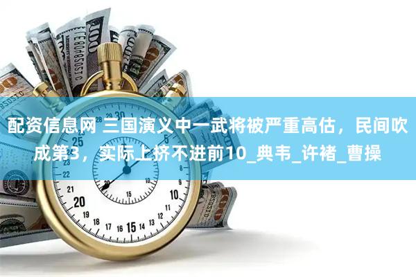 配资信息网 三国演义中一武将被严重高估，民间吹成第3，实际上挤不进前10_典韦_许褚_曹操
