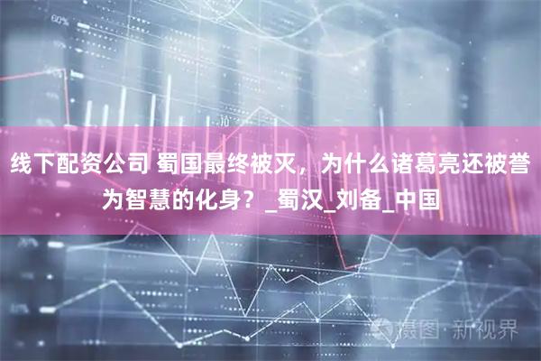 线下配资公司 蜀国最终被灭，为什么诸葛亮还被誉为智慧的化身？_蜀汉_刘备_中国