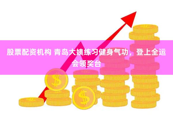 股票配资机构 青岛大姨练习健身气功，登上全运会领奖台