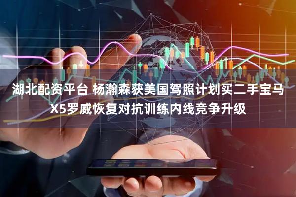 湖北配资平台 杨瀚森获美国驾照计划买二手宝马X5罗威恢复对抗训练内线竞争升级