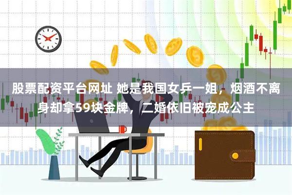 股票配资平台网址 她是我国女乒一姐，烟酒不离身却拿59块金牌，二婚依旧被宠成公主