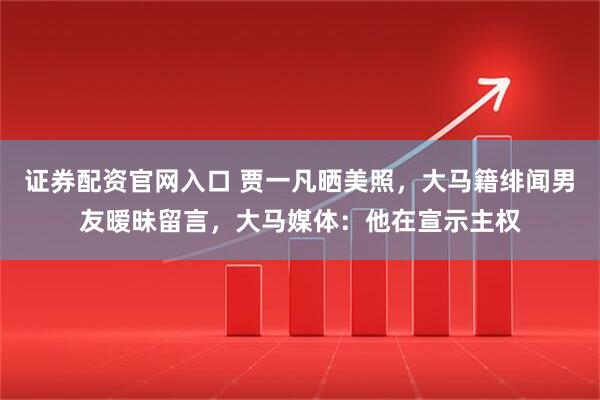 证券配资官网入口 贾一凡晒美照，大马籍绯闻男友暧昧留言，大马媒体：他在宣示主权