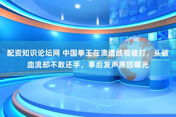 配资知识论坛网 中国拳王在澳遭歧视被打，头破血流却不敢还手，事后发声原因曝光