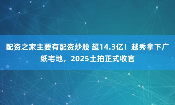 配资之家主要有配资炒股 超14.3亿！越秀拿下广纸宅地，2025土拍正式收官