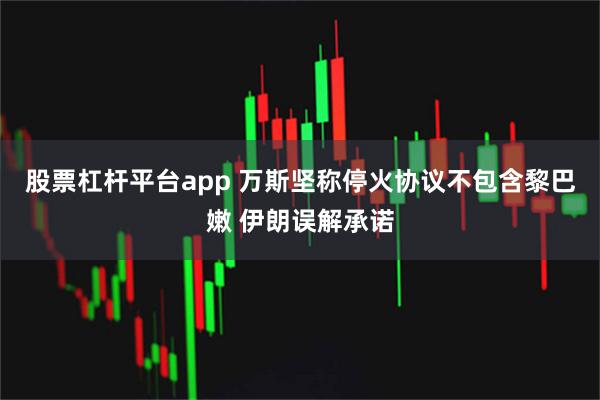 股票杠杆平台app 万斯坚称停火协议不包含黎巴嫩 伊朗误解承诺