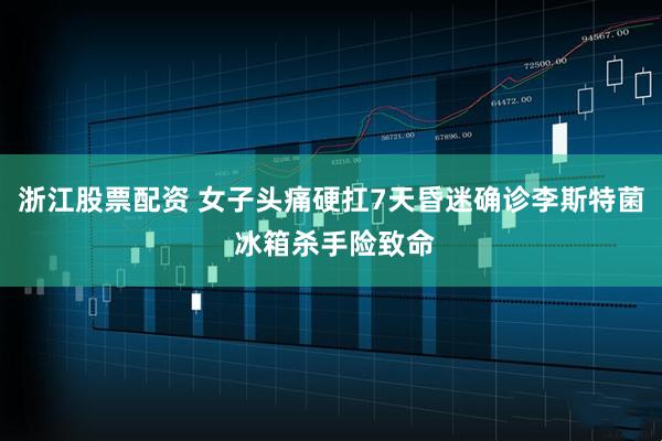 浙江股票配资 女子头痛硬扛7天昏迷确诊李斯特菌 冰箱杀手险致命